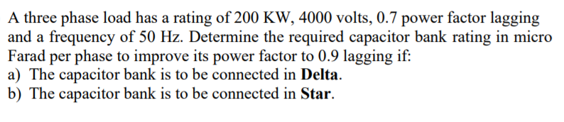 A three phase load has a rating of 200 KW, 4000 volts, 0.7 power factor lagging
and a frequency of 50 Hz. Determine the required capacitor bank rating in micro
Farad per phase to improve its power factor to 0.9 lagging if:
a) The capacitor bank is to be connected in Delta.
b) The capacitor bank is to be connected in Star.
