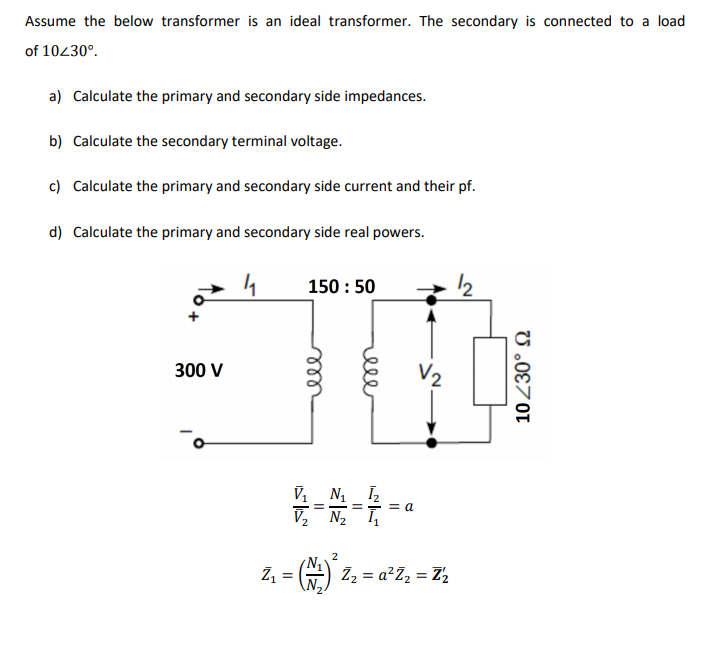 Assume the below transformer is an ideal transformer. The secondary is connected to a load
of 10430°.
a) Calculate the primary and secondary side impedances.
b) Calculate the secondary terminal voltage.
c) Calculate the primary and secondary side current and their pf.
d) Calculate the primary and secondary side real powers.
150 : 50
300 V
V2
V, N I,
= a
V, N2
Z, = #) ž2 = a²Z, = Z½
U .0€701
