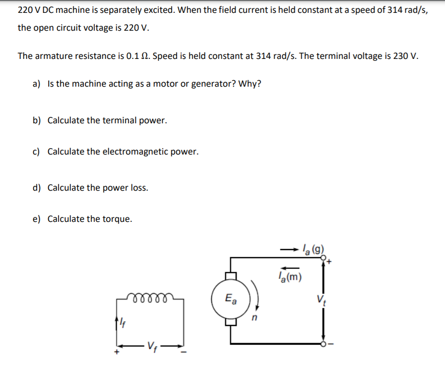 220 V DC machine is separately excited. When the field current is held constant at a speed of 314 rad/s,
the open circuit voltage is 220 V.
The armature resistance is 0.1 2. Speed is held constant at 314 rad/s. The terminal voltage is 230 V.
a) Is the machine acting as a motor or generator? Why?
b) Calculate the terminal power.
c) Calculate the electromagnetic power.
d) Calculate the power loss.
e) Calculate the torque.
(9)
'e(m)
Ea
ell
