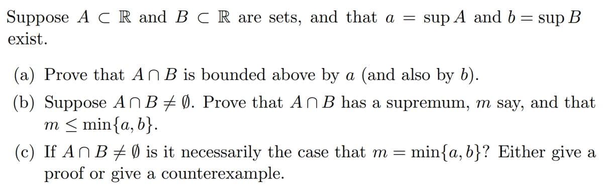 Suppose A C R and B C R are sets, and that a
sup A and b = sup B
exist.
(a) Prove that ANB is bounded above by a (and also by b).
(b) Suppose ANB# 0. Prove that ANB has a supremum, m say, and that
m < min{a, b}.
min{a, b}? Either give a
(c) If An B + 0 is it necessarily the case that m =
proof or give a counterexample.
