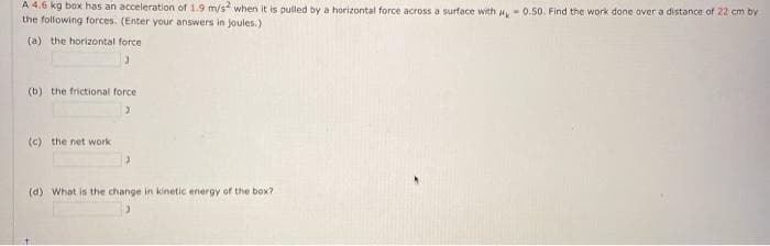 A 4.6 kg box has an acceleration of 1.9 m/s when it is pulled by a horizontal force across a surface with -0.50. Find the work done over a distance of 22 cm by
the following forces. (Enter your answers in joules.)
(a) the horizontal force
(b) the frictional force
(c) the net work
(d) What is the change in kinetic energy of the box?
