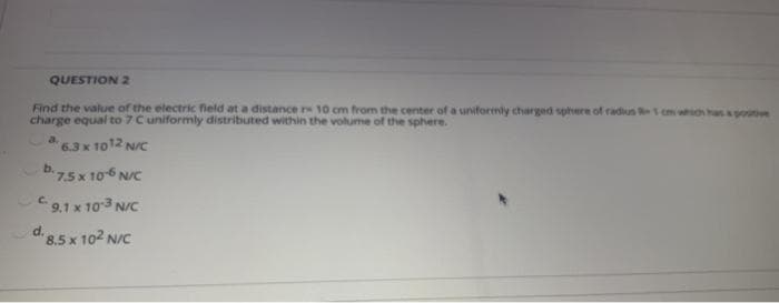 QUESTION 2
Find the value of the electric field at a distance r 10 cm from the center of a uniformly charged sphere of radius 1 cm which haspo
charge equal to 7 Cuniformly distributed within the volume of the sphere.
6.3x 1012 N/c
7.5x 106 N/C
C2,1 x 103 N/C
d 8.5 x 102 N/C
