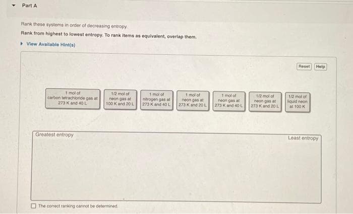 Part A
Rank these systems in order of decreasing entropy.
Rank from highest to lowest entropy. To rank items as equivalent, overlap them.
> Vlew Available Hint(s)
Reset
Help
1 mol of
carbon tetrachloride gas at
273 Kand 40 L
1/2 mol of
neon gas at
100 K and 20 L
1 mol of
nitrogen gas at
273 K and 40L
1 mol of
neon gas at
273 K and 20L
1 mol of
neon gas at
273 K and 4OL
1/2 mol of
neon gas at
273 K and 20 L
1/2 mol of
liquid neon
at 100 K
Greatest entropy
Least entropy
O The correct ranking cannot be determined,
