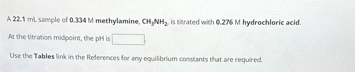 A 22.1 mL sample of 0.334 M methylamine, CH3NH2, is titrated with 0.276 M hydrochloric acid.
At the titration midpoint, the pH is
Use the Tables link in the References for any equilibrium constants that are required.