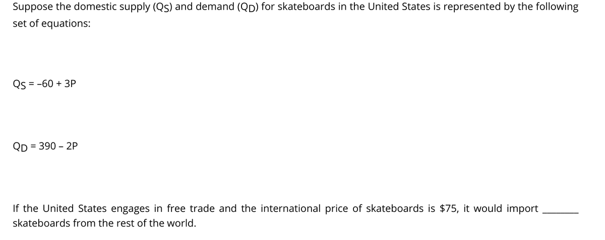 Suppose the domestic supply (Qs) and demand (Qp) for skateboards in the United States is represented by the following
set of equations:
Qs = -60 + 3P
QD
= 390 – 2P
If the United States engages in free trade and the international price of skateboards is $75, it would import
skateboards from the rest of the world.
