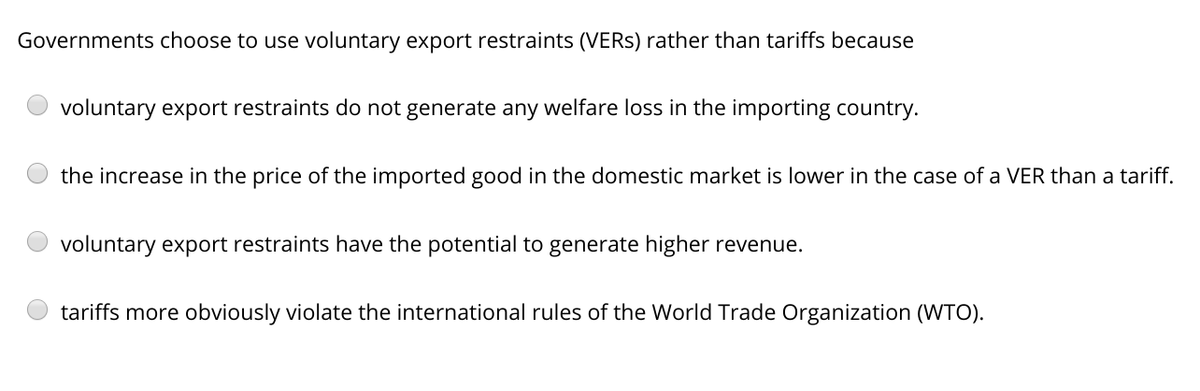 Governments choose to use voluntary export restraints (VERS) rather than tariffs because
voluntary export restraints do not generate any welfare loss in the importing country.
the increase in the price of the imported good in the domestic market is lower in the case of a VER than a tariff.
voluntary export restraints have the potential to generate higher revenue.
tariffs more obviously violate the international rules of the World Trade Organization (WTO).
