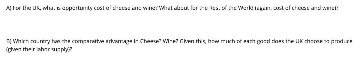 A) For the UK, what is opportunity cost of cheese and wine? What about for the Rest of the World (again, cost of cheese and wine)?
B) Which country has the comparative advantage in Cheese? Wine? Given this, how much of each good does the UK choose to produce
(given their labor supply)?
