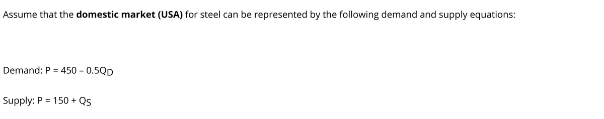 Assume that the domestic market (USA) for steel can be represented by the following demand and supply equations:
Demand: P =
450 - 0.5QD
Supply: P = 150 + Qs
