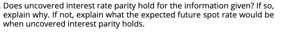 Does uncovered interest rate parity hold for the information given? If so,
explain why. If not, explain what the expected future spot rate would be
when uncovered interest parity holds.
