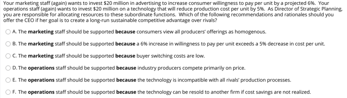 Your marketing staff (again) wants to invest $20 million in advertising to increase consumer willingness to pay per unit by a projected 6%. Your
operations staff (again) wants to invest $20 million on a technology that will reduce production cost per unit by 5%. As Director of Strategic Planning,
you are responsible for allocating resources to these subordinate functions. Which of the following recommendations and rationales should you
offer the CEO if her goal is to create a long-run sustainable competitive advantage over rivals?
O A. The marketing staff should be supported because consumers view all producers' offerings as homogenous.
B. The marketing staff should be supported because a 6% increase in willingness to pay per unit exceeds a 5% decrease in cost per unit.
C. The marketing staff should be supported because buyer switching costs are low.
D. The operations staff should be supported because industry producers compete primarily on price.
O E. The operations staff should be supported because the technology is incompatible with all rivals' production processes.
O F. The operations staff should be supported because the technology can be resold to another firm if cost savings are not realized.
