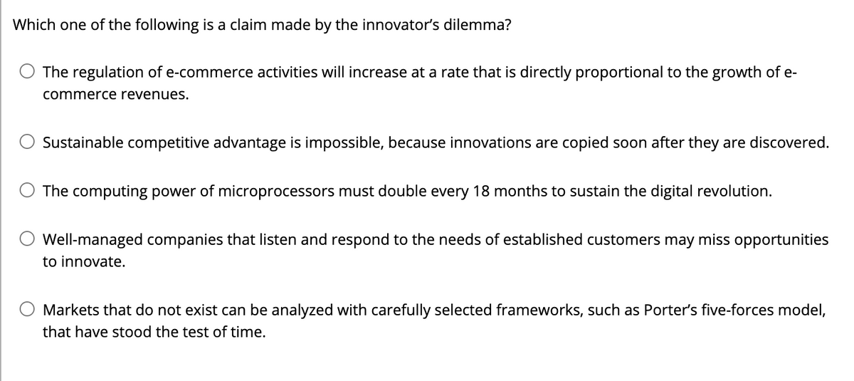 Which one of the following is a claim made by the innovator's dilemma?
The regulation of e-commerce activities will increase at a rate that is directly proportional to the growth of e-
commerce revenues.
Sustainable competitive advantage is impossible, because innovations are copied soon after they are discovered.
The computing power of microprocessors must double every 18 months to sustain the digital revolution.
Well-managed companies that listen and respond to the needs of established customers may miss opportunities
to innovate.
Markets that do not exist can be analyzed with carefully selected frameworks, such as Porter's five-forces model,
that have stood the test of time.
