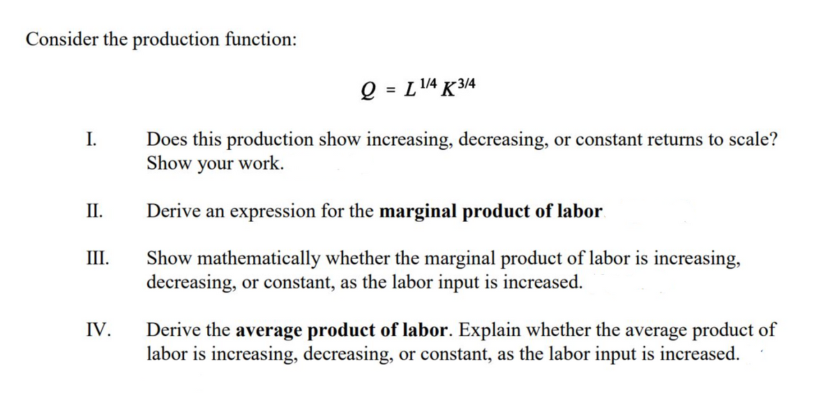 Consider the production function:
Q = L1/4 K 3/4
Does this production show increasing, decreasing, or constant returns to scale?
Show your work.
I.
II.
Derive an expression for the marginal product of labor.
Ш.
Show mathematically whether the marginal product of labor is increasing,
decreasing, or constant, as the labor input is increased.
IV.
Derive the average product of labor. Explain whether the average product of
labor is increasing, decreasing, or constant, as the labor input is increased.
