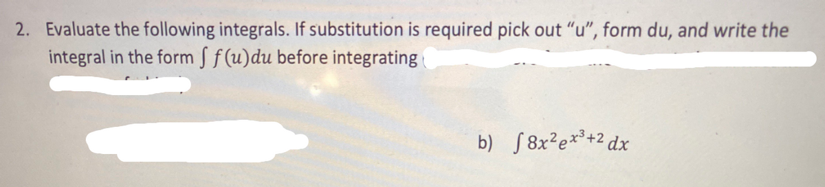 2. Evaluate the following integrals. If substitution is required pick out "u", form du, and write the
integral in the form S f (u)du before integrating
b) S8x²e*³+2 dx
