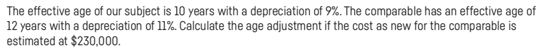 The effective age of our subject is 10 years with a depreciation of 9%. The comparable has an effective age of
12 years with a depreciation of 11%. Calculate the age adjustment if the cost as new for the comparable is
estimated at $230,000.
