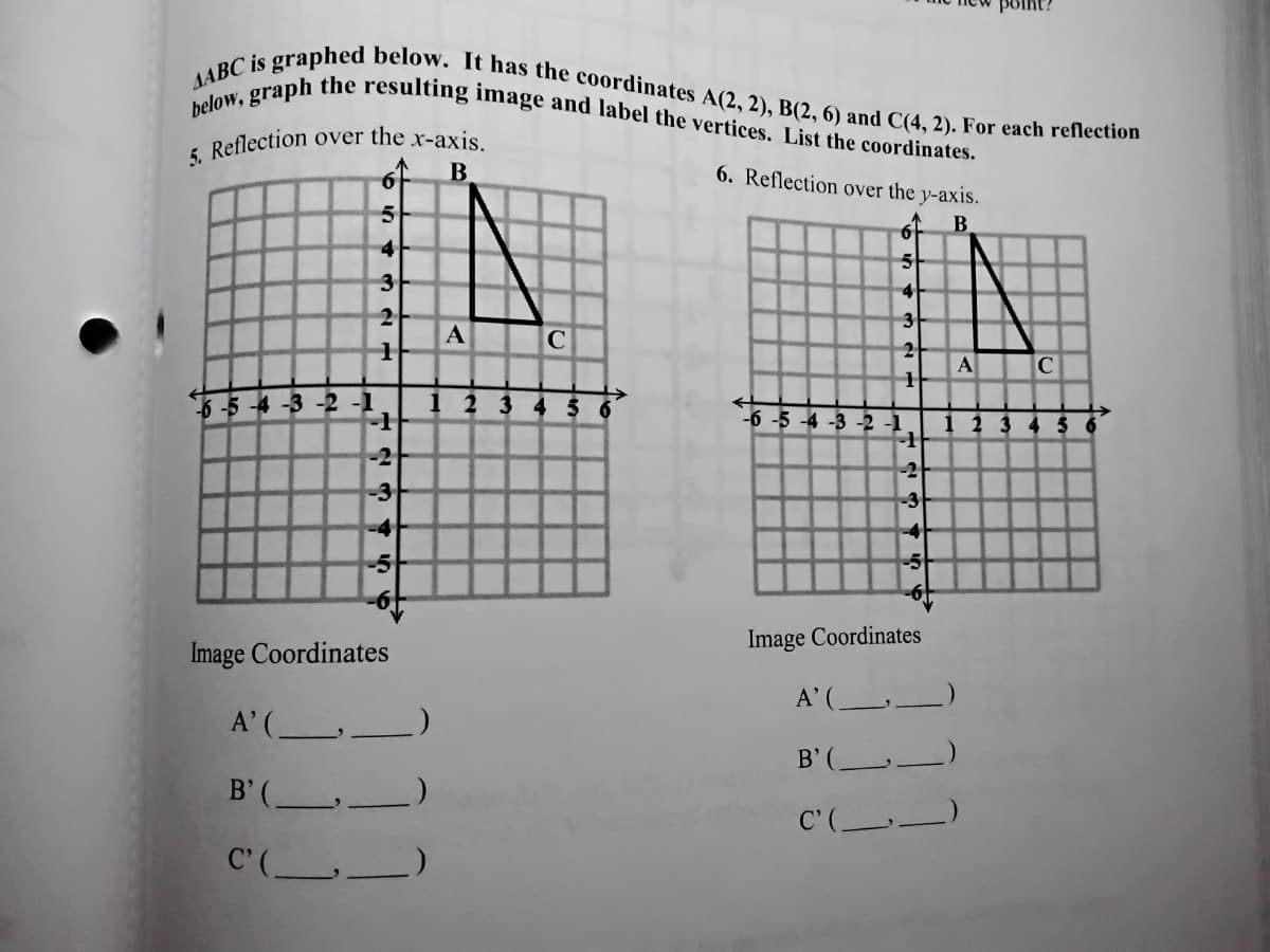 5. Reflection over the x-axis.
below, graph the resulting image and label the vertices. List the coordinates.
AABC is graphed below. It has the coordinates A(2, 2), B(2, 6) and C(4, 2). For each reflection
6. Reflection over the y-axis.
5
4
5
3
4
3
A
2
A
-4 -3 -2 -1
1 2 3 4
-6 -5 -4 -3 -2 -1
1 2 3 4 5
-1
-2
-2
-3
-3
Image Coordinates
Image Coordinates
A'( _)
A'( _
B'( -
B' ( _
C'( -
C'( _
