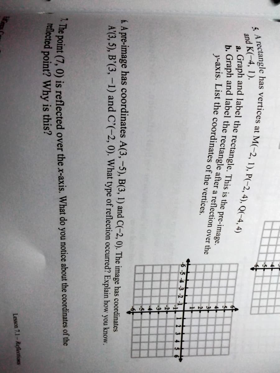 and K(-4, 1).
4
a
3-
2
-6 -5 -4 -3 -2 -1
-2
-3
-4
-6.
6. A pre-image has coordinates A(3, -5), B(3, 1) and C(-2, 0). The image has coordinates
A'(3, 5), B’(3, –1) and C’(-2, 0). What type of reflection occurred? Explain how you know.
" The point (7, 0) is reflected over the x-axis. What do you notice about the coordinates of the
reflected point? Why is this?
Lesson 7.1- Reflections

