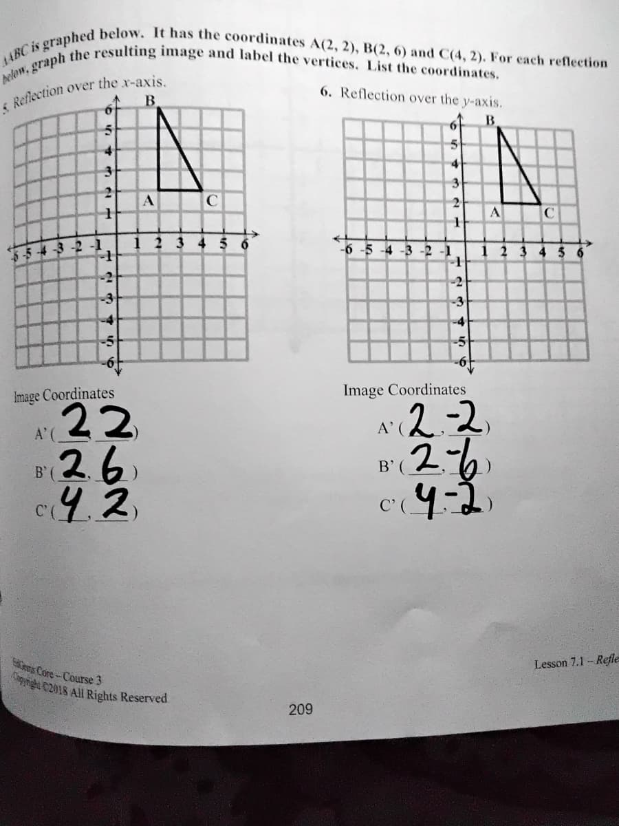pelow, graph the resulting image and label the vertices. List the coordinates.
1ABC is graphed below. It has the coordinates A(2, 2), B(2, 6) and C(4, 2). For each reflection
6. Reflection over the y-axis.
B
4
3
A
C
A
123 4 56
-6 -5 -4 -3 -2 -1
1234 56
5-5 -4 3 -2 -1
-2
-3
-3
-4
-5
Image Coordinates
Image Coordinates
22
26
(2.2
B'(2%
A'
A' (
B'(
C'(.
Lesson 7.1- Refle
ems Core-Course 3
nght C2018 All Rights Reserved
209
