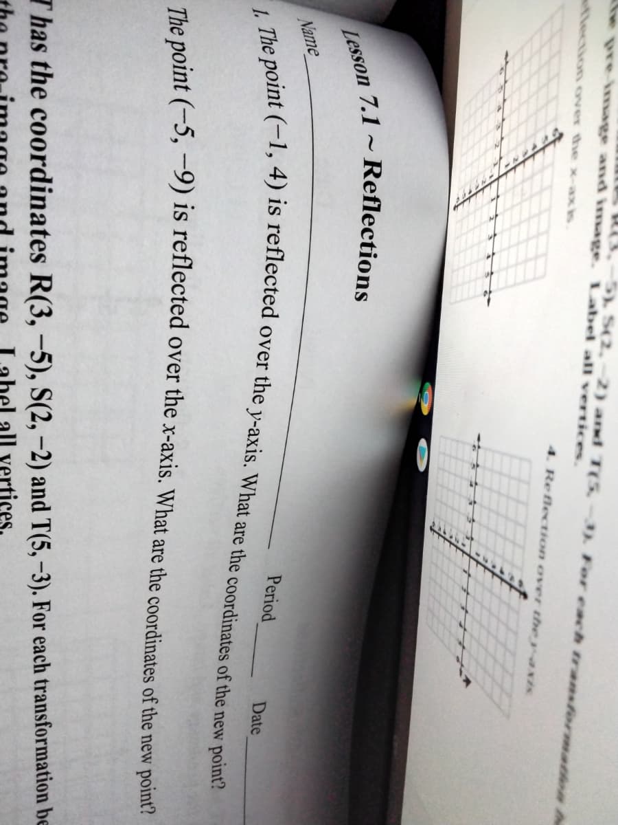 3.-5) S(2,-2) and T(5.
he pre-image and image. Label all vertices.
3) For each transformatlon h
flection over the x-ax is
4. Reflection over the y axis
Name
int (-1, 4) is reflected over the y-axis. What are the coordinates of the new point?
Period
Date
The noint (-5, -9) is reflected over the x-axis. What are the coordinates of the new point?
Thas the coordinates R(3,-5), S(2, –2) and T(5, -3). For each transformation be
all vertices.
