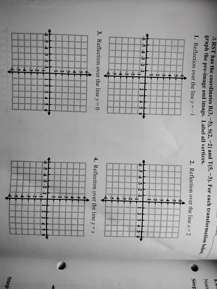 Nam
graph the pre-image and image. Label all vertices.
1. Reflection over the line
2. Reflection over the line x=2
Step
y = -1
5
3
3
2
2
-6 -5 -4 -3 -2 -1
2345 6
-6 -5 -4 -3 -2 -1
2 3
-2
-2
-3
-3
-5
3. Reflection over the line y = 0
4. Reflection over the line y = x
5
3
3
2
2
6 -5 -4 -3 -2 -1
1 2 3 4
-6-5 -4 -3 -2 -1
2
-2
-3
-3
-4
-5
Step
