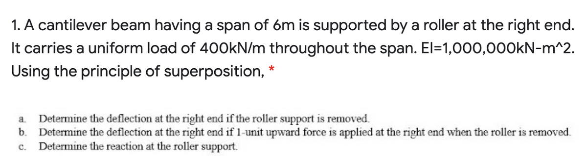 1. A cantilever beam having a span of 6m is supported by a roller at the right end.
It carries a uniform load of 400kN/m throughout the span. El=1,000,000KN-m^2.
Using the principle of superposition, *
Determine the deflection at the right end if the roller support is removed.
Determine the deflection at the right end if 1-unit upward force is applied at the right end when the roller is removed.
Determine the reaction at the roller support.
a.
b.
C.
