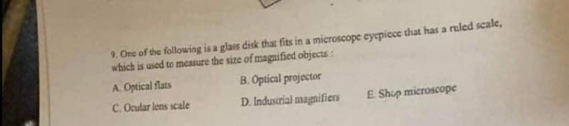 9. One of the following is a glass disk that fits in a microscope eyepiece that has a ruled scale,
which is used to measure the size of magnified objects:
A. Optical flats
B. Optical projector
C. Ocular lens scale
D. Industrial magnifiers
E. Shup microscope