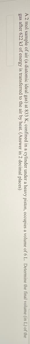 A 2 mol sample of air (a diatomic ideal gas) at 833 K, confined in a cylinder under a heavy piston, occupies a volume of 6 L. Determine the final volume (in L) of the
gas after 622 kJ of energy is transferred to the air by heat. (Answer in 2 decimal places)
