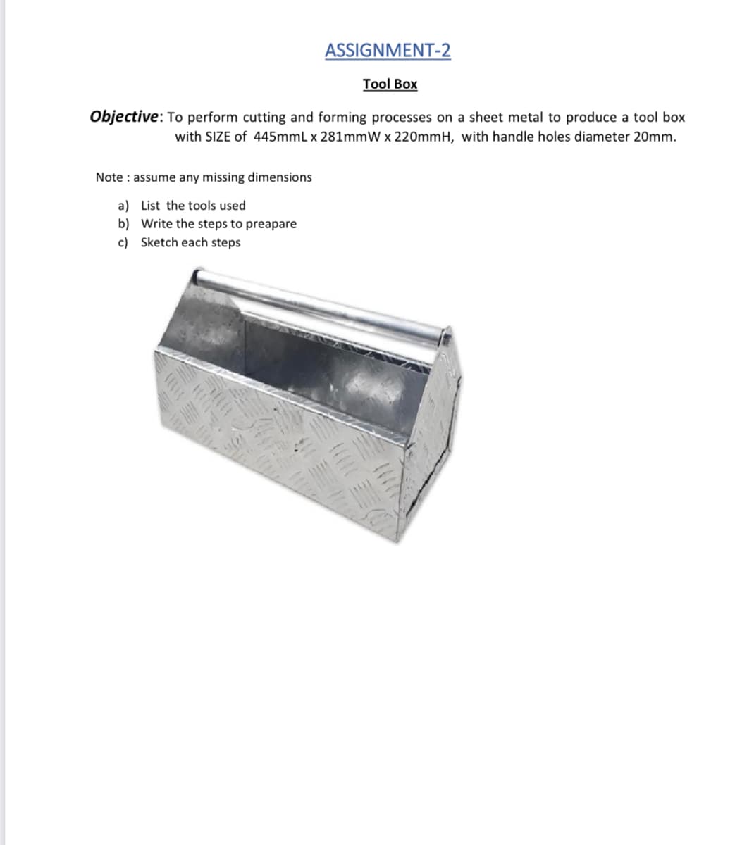 ASSIGNMENT-2
Tool Box
Objective: To perform cutting and forming processes on a sheet metal to produce a tool box
with SIZE of 445mmL x 281mmW x 220mmH, with handle holes diameter 20mm.
Note : assume any missing dimensions
a) List the tools used
b) Write the steps to preapare
c) Sketch each steps
