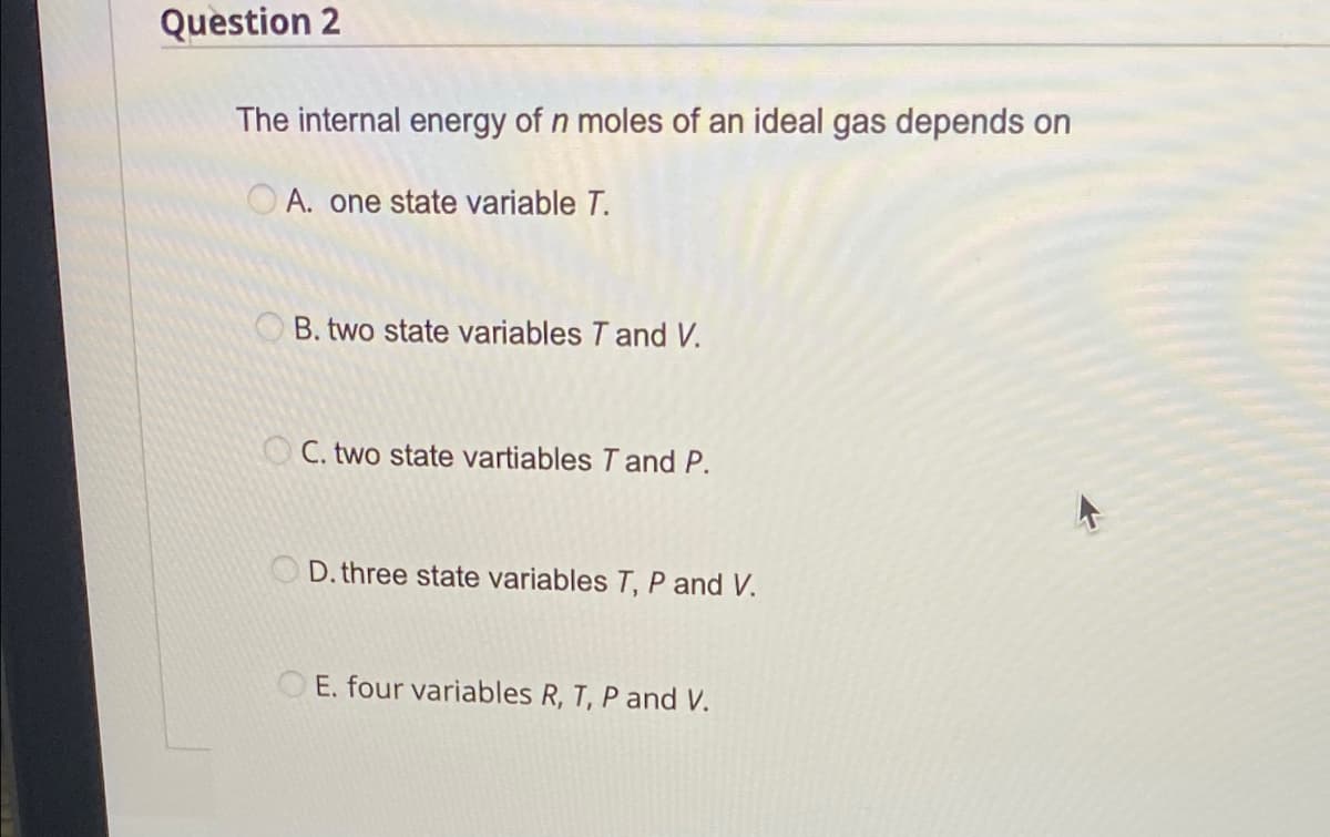 Question 2
The internal energy of n moles of an ideal gas depends on
A. one state variable T.
B. two state variables T and V.
OC. two state vartiables T and P.
D. three state variables T, P and V.
E. four variables R, T, P and V.
