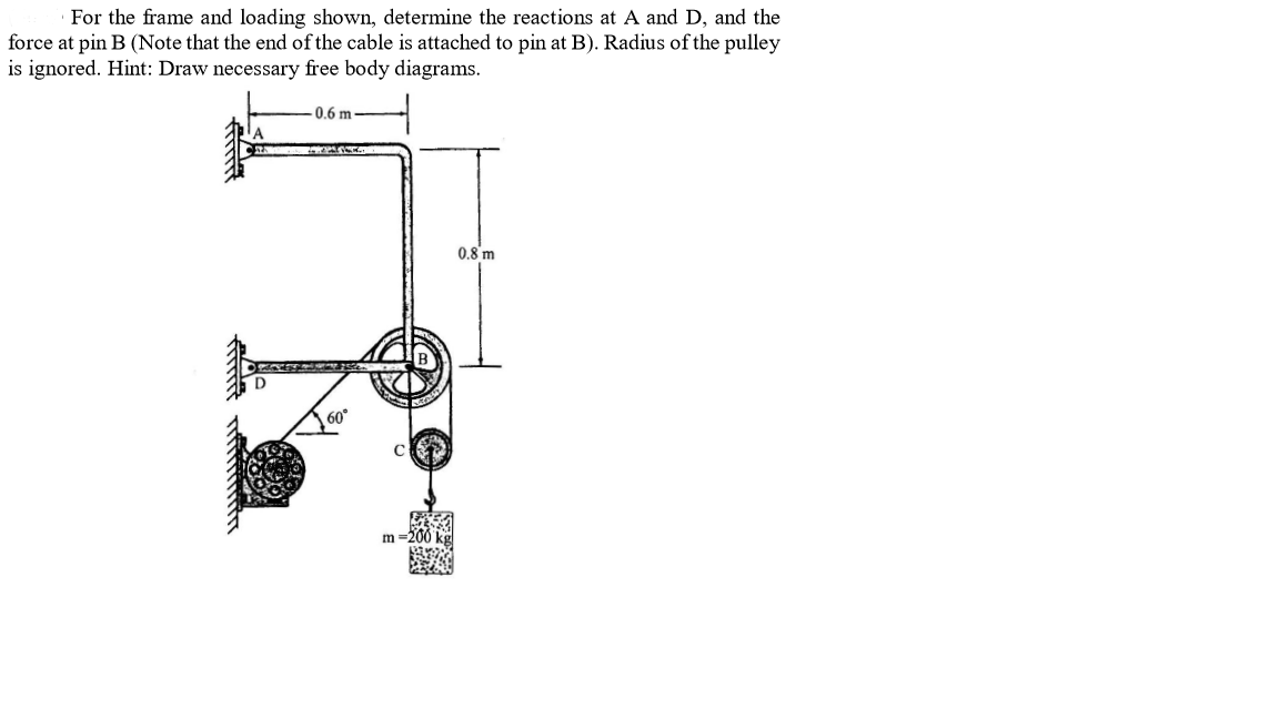 · For the frame and loading shown, determine the reactions at A and D, and the
force at pin B (Note that the end of the cable is attached to pin at B). Radius of the pulley
is ignored. Hint: Draw necessary free body diagrams.
