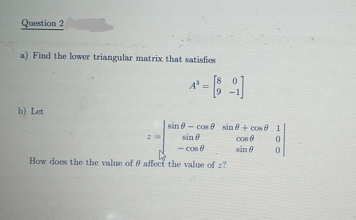 Question 2
a) Find the lower triangular matrix that satisfies
||
b) Let
sin 0 - cos 0 sin 0 + cos 0 1
sin 0
Cos O
sin 0
- cos 0
How does the the value of 0 affect the value of z?
