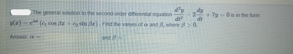 The general solution to the second-order differential equation
d'y
dy
+7y = 0 is in the form
dt?
dt
y(1)
e (Ci cos Ba + c2 sin Bx). Find the values of a and B, where B> 0.
Answer a
and B
