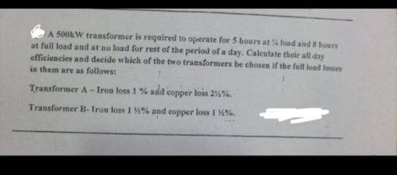 A 500kW transformer is required to operate for 5 hours at % load and 8 hours
at full load and at no load for rest of the period of a day. Calculate their all day
efficiencies and decide which of the two transformers be chosen if the full load losses
in them are as follows:
Transformer A-Iron loss 1 % add copper loss 25%.
Transformer B- Iron loss 1 %% and copper loss 1 %%.