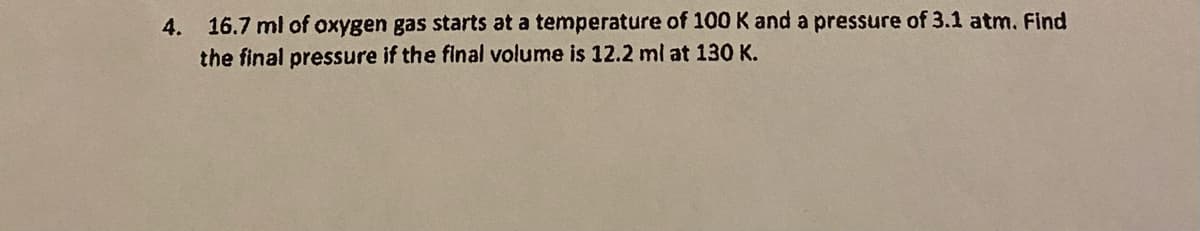 4. 16.7 ml of oxygen gas starts at a temperature of 100 K and a pressure of 3.1 atm. Find
the final pressure if the final volume is 12.2 ml at 130 K.