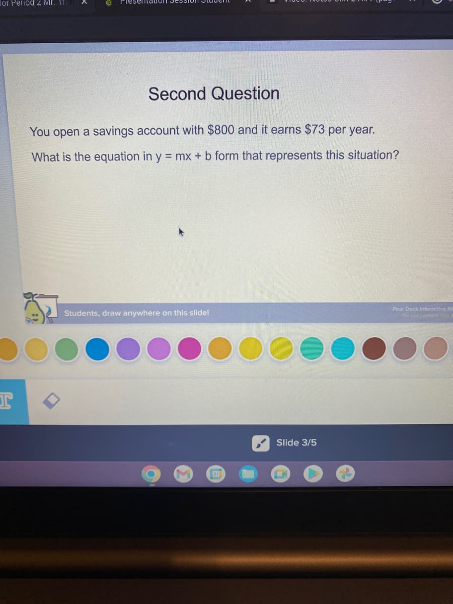 for Period 2 MF. IF
I
Second Question
You open a savings account with $800 and it earns $73 per year.
What is the equation in y = mx + b form that represents this situation?
Students, draw anywhere on this slide!
O
M EXT
Slide 3/5
Pear Deck Interactive Si
De not centove this it