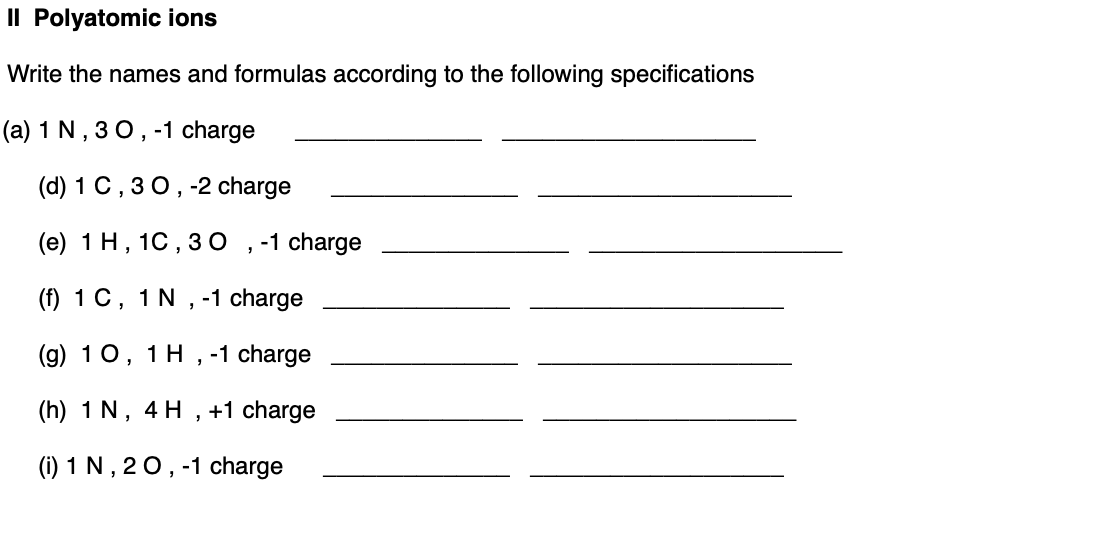 Il Polyatomic ions
Write the names and formulas according to the following specifications
(a) 1 N, 3 0, -1 charge
(d) 1 C, 30, -2 charge
(e) 1 H, 1C, 3 O
-1 charge
(f) 1 C, 1 N , -1 charge
(g) 10, 1 H , -1 charge
(h) 1 N, 4 H , +1 charge
(1) 1 N , 20, -1 charge
