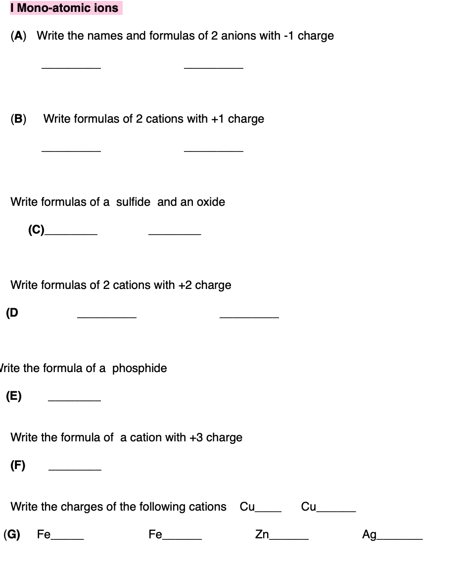 I Mono-atomic ions
(A) Write the names and formulas of 2 anions with -1 charge
(B)
Write formulas of 2 cations with +1 charge
Write formulas of a sulfide and an oxide
(C).
Write formulas of 2 cations with +2 charge
Jrite the formula of a phosphide
(E)
Write the formula of a cation with +3 charge
(F)
Write the charges of the following cations
Cu
Cu
(G)
Fe
Fe
Zn.
Ag
