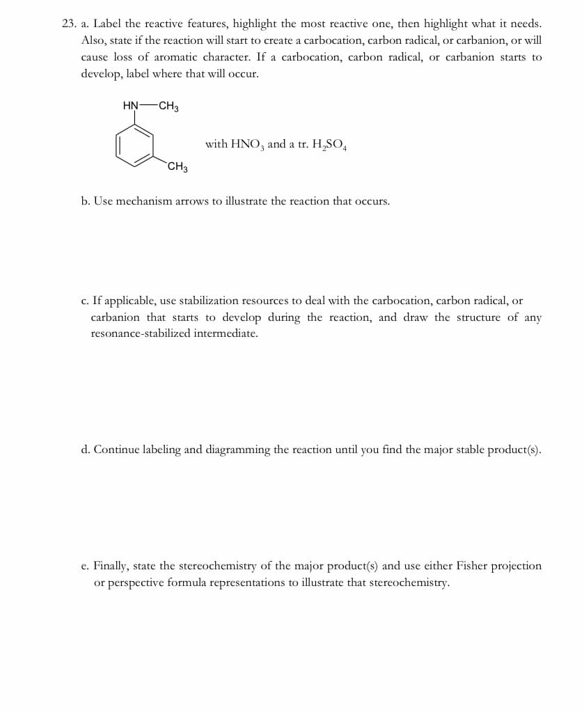 23. a. Label the reactive features, highlight the most reactive one, then highlight what it needs.
Also, state if the reaction will start to create a carbocation, carbon radical, or carbanion, or will
cause loss of aromatic character. If a carbocation, carbon radical, or carbanion starts to
develop, label where that will occur.
HN-CH3
with HNO, and a tr. H,SO,
CH3
b. Use mechanism arrows to illustrate the reaction that occurs.
c. If applicable, use stabilization resources to deal with the carbocation, carbon radical, or
carbanion that starts to develop during the reaction, and draw the structure of any
resonance-stabilized intermediate.
d. Continue labeling and diagramming the reaction until you find the major stable product(s).
e. Finally, state the stereochemistry of the major product(s) and use either Fisher projection
or perspective formula representations to illustrate that stereochemistry.
