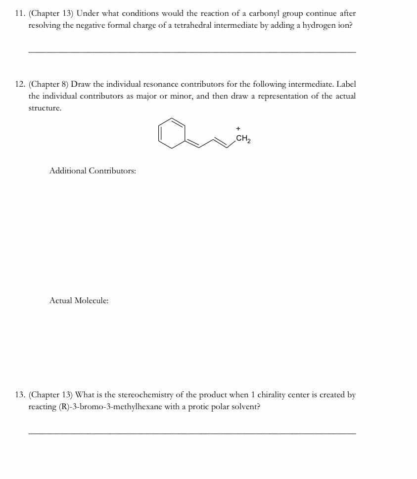 11. (Chapter 13) Under what conditions would the reaction of a carbonyl group continue after
resolving the negative formal charge of a tetrahedral intermediate by adding a hydrogen ion?
12. (Chapter 8) Draw the individual resonance contributors for the following intermediate. Label
the individual contributors as major or minor, and then draw a representation of the actual
structure.
CH2
Additional Contributors:
Actual Molecule:
13. (Chapter 13) What is the stereochemistry of the product when 1 chirality center is created by
reacting (R)-3-bromo-3-methylhexane with a protic polar solvent?
