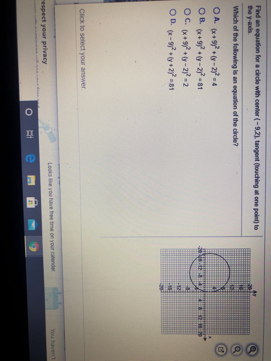 Find an equation for a circle with center (-9,2), tangent (touching at one point) to
the y-axis.
Av
Which of the following is an equation of the circle?
O A. (x+9) + (y - 2)? = 4
O B. (x+9)? + (y -2)² = 81
OC. (x+9)2 + (y - 2)? = 2
O D. (x-9)2 + (y + 2)? =81
12 16 20
Click to select your answer.
You haven't
Looks like you have free time on your calendar.
respect your privacy
