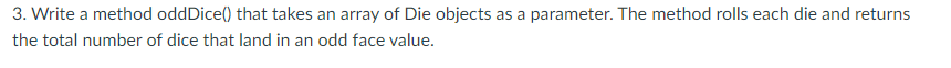 3. Write a method oddDice() that takes an array of Die objects as a parameter. The method rolls each die and returns
the total number of dice that land in an odd face value.
