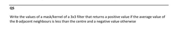 Q5
Write the values of a mask/kernel of a 3x3 filter that returns a positive value if the average value of
the 8-adjacent neighbours is less than the centre and a negative value otherwise
