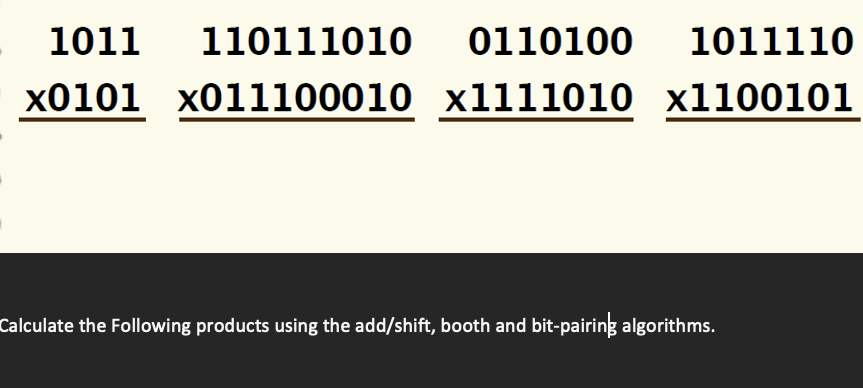 1011
110111010
0110100 1011110
x0101 x011100010 x1111010 x1100101
Calculate the Following products using the add/shift, booth and bit-pairing algorithms.
