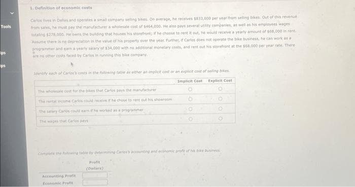Tools
1. Definition of economic costs
Carlos lives in Dalles and operates a small company selling bikes. On average, he receives $833,000 per year from selling bikes. Out of this revenue
from sales, he must pay the manufacturer a wholesale cost of $464,000. He also pays several utility companies, as well as his employees wages
totaling $278,000. He owns the building that houses his storefront; if he choose to rent it out, he would receive a yearly amount of $68,000 in rent.
Assume there is no depreciation in the value of his property over the year. Further, if Carlos does not operate the bike business, he can work as a
programmer and earn a yearly salary of $34,000 with no additional monetary costs, and rent out his storefront at the $68,000 per year rate. There
are no other costs faced by Carlos in running this bike company.
b
Identify each of Carlos's costs in the following table as either an implicit cost or an explicit cost of selling bikes
Implicit Cost
Explicit Cost
O
The wholesale cost for the bikes that Carlos pays the manufacturer
The rental income Carlos could receive if he chose to rent out his showroom
The salary Carlos could earn if he worked as a programmer
The wages that Carlos pays
0
Accounting Prefit
Economic Prof
OO
Complete the following table by determining Carlos's accounting and economic profit of his bike business
Profit
(Dollars)