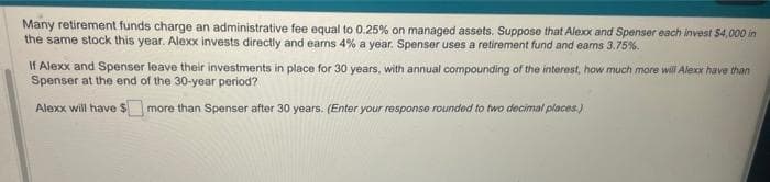 Many retirement funds charge an administrative fee equal to 0.25% on managed assets. Suppose that Alexx and Spenser each invest $4,000 in
the same stock this year. Alexx invests directly and earns 4% a year. Spenser uses a retirement fund and eams 3.75%.
If Alexx and Spenser leave their investments in place for 30 years, with annual compounding of the interest, how much more will Alexx have than
Spenser at the end of the 30-year period?
Alexx will have more than Spenser after 30 years. (Enter your response rounded to two decimal places.)