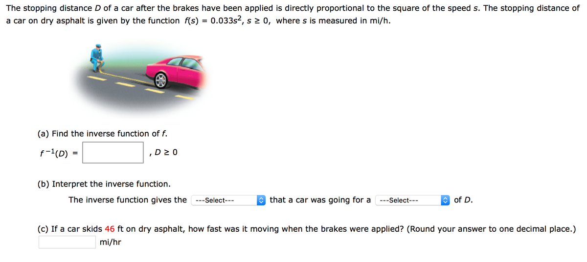 The stopping distance D of a car after the brakes have been applied is directly proportional to the square of the speed s. The stopping distance of
a car on dry asphalt is given by the function f(s) = 0.033s2, s 2 0, where s is measured in mi/h.
%3D
(a) Find the inverse function of f.
f-1(D)
D 2 0
(b) Interpret the inverse function.
The inverse function gives the
---Select---
O that a car was going for a
---Select---
O of D.
(c) If a car skids 46 ft on dry asphalt, how fast was it moving when the brakes were applied? (Round your answer to one decimal place.)
mi/hr
