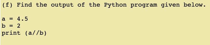 (f) Find the output of the Python program given below.
a = 4.5
b
print (a//b)
