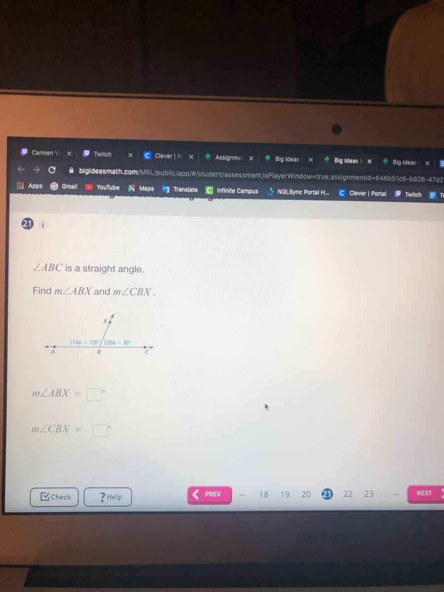 O Twitch
C Clever | P
• Assignme x
• Big Ideas
Carmen V
Big Ideas
• Big Ideas
bigideasmath.com/MRL/public/app/#/student/assessment;isPlayerWindow=true;assignmentid=646b51c6-b826-47d2
I Apps
G Gmail
O YouTube
A Maps Translate
Infinite Campus
* NGLSync Portal H.
C Cever | Portal
Twitch
E Tu
21
i
ZABC is a straight angle.
Find MLABX and mZCBX.
(14x + 70)/(20x + 8)
MZABX =
MZCBX =
NEXT
PREV
18 19 20
21
22 23
Check
? Help
