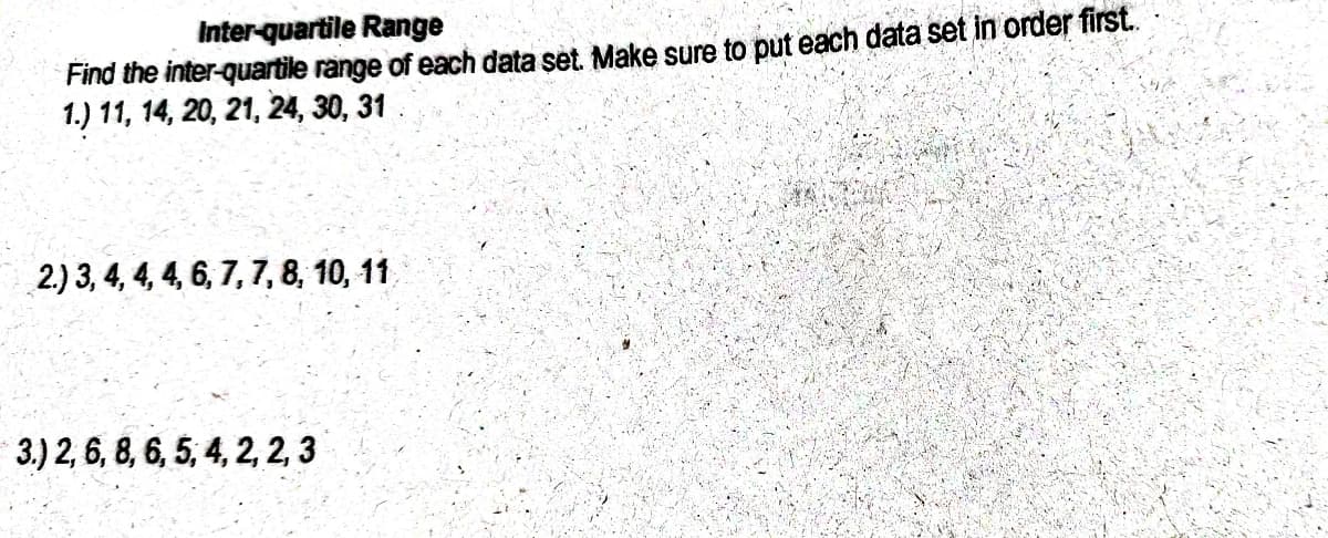 Inter-quartile Range
Find the inter-quartile range of each data set. Make sure to put each data set in order first.
1.) 11, 14, 20, 21, 24, 30, 31
2.) 3, 4, 4, 4, 6, 7, 7, 8, 10, 11
3.) 2, 6, 8, 6, 5, 4, 2, 2, 3
