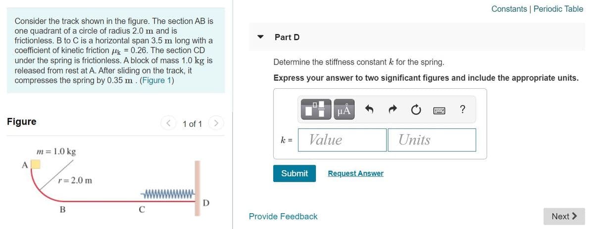 Constants | Periodic Table
Consider the track shown in the figure. The section AB is
one quadrant of a circle of radius 2.0 m and is
frictionless. B to C is a horizontal span 3.5 m long with a
coefficient of kinetic friction uk = 0.26. The section CD
under the spring is frictionless. A block of mass 1.0 kg is
released from rest at A. After sliding on the track, it
compresses the spring by 0.35 m. (Figure 1)
Part D
Determine the stiffness constant k for the spring.
Express your answer to two significant figures and include the appropriate units.
μΑ
Figure
< 1 of 1
k =
Value
Units
m = 1.0 kg
A
Submit
Request Answer
r= 2.0 m
D
B
C
Provide Feedback
Next >
