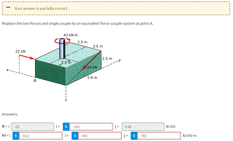 Your answer is partially correct.
Replace the two forces and single couple by an equivalent force-couple system at point A.
22 KN
Answers:
R=(-22
M = i
55.2
A
43 kN.m
2.5m
i+
2.5 m
2.5 m
24 KN
5.9 m
i -141
i+ i 455
2.5 m
j+
9.36
j+ i
792
k) kN
k) kN.m